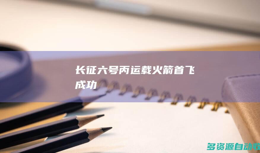 长征六号丙运载火箭首飞成功