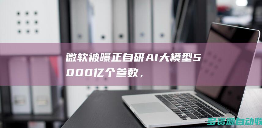 微软被曝正自研AI大模型5000亿个参数，