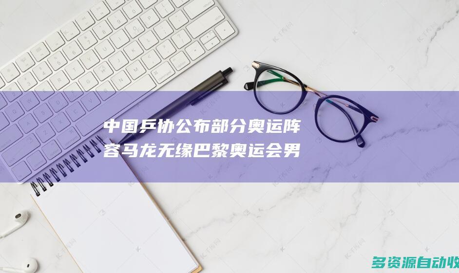 中国乒协公布部分奥运阵容马龙无缘巴黎奥运会男