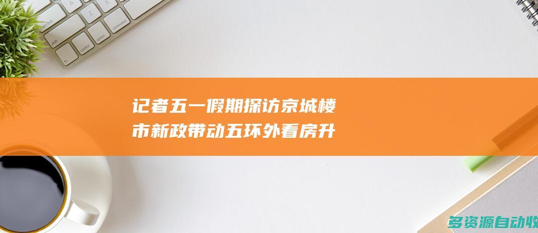 记者五一假期探访京城楼市新政带动五环外看房升