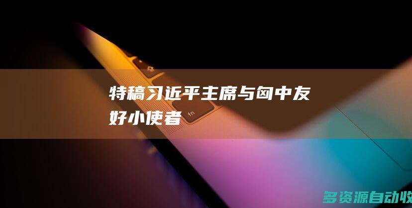 特稿｜习近平主席与匈中友好“小使者”