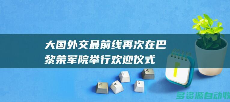 大国外交最前线 | 再次在巴黎荣军院举行欢迎仪式，有哪些“特殊”安排？