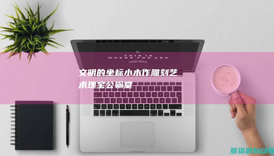 文明的坐标｜“小木作雕刻艺术瑰宝”公输堂