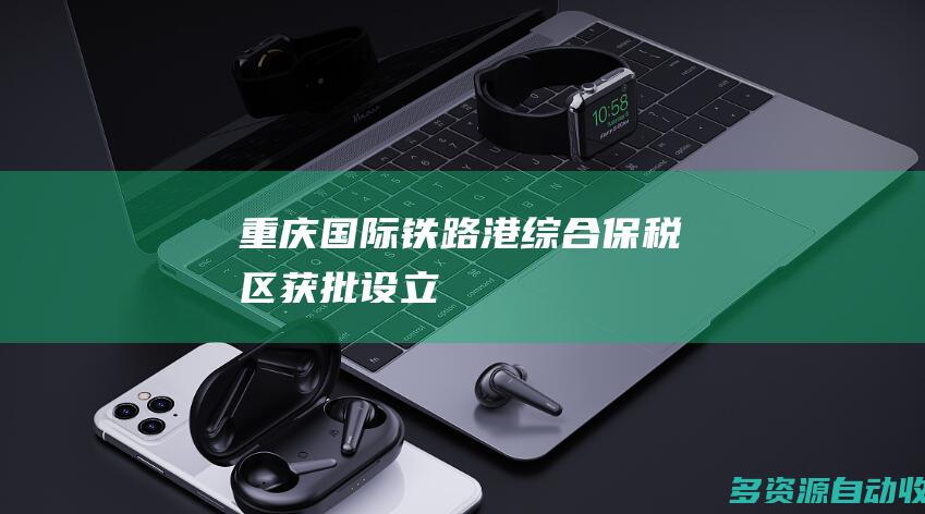 重庆国际铁路港综合保税区获批设立