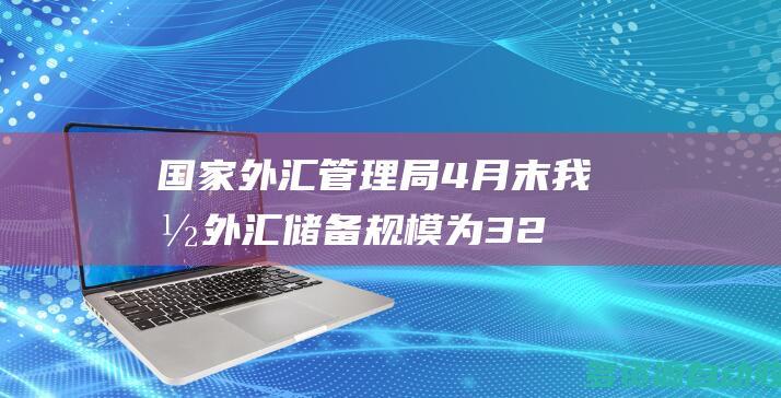 国家外汇管理局：4月末我国外汇储备规模为32008亿美元