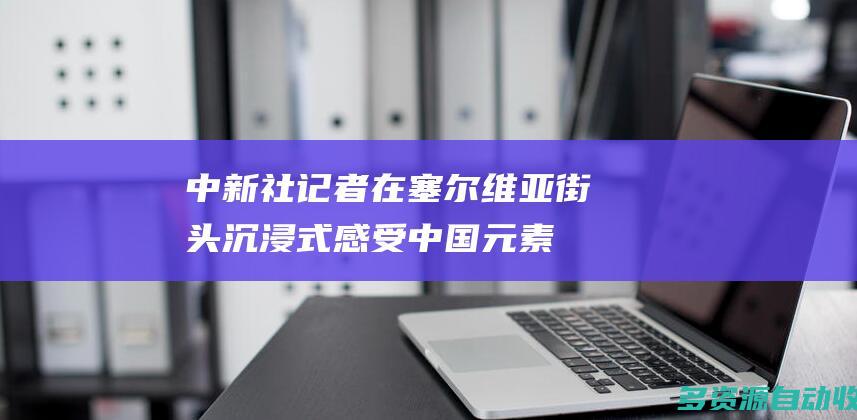 中新社记者在塞尔维亚街头沉浸式感受中国元素