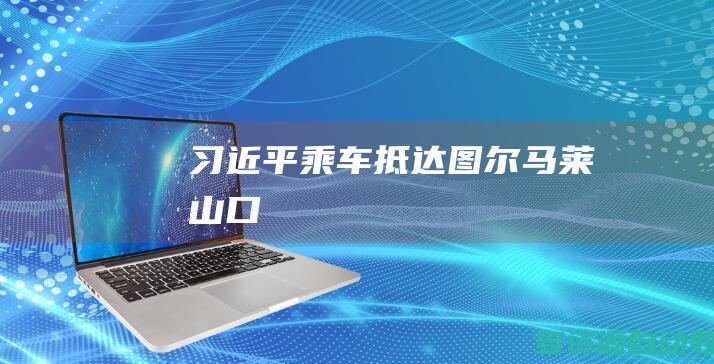 习近平乘车抵达图尔马莱山口