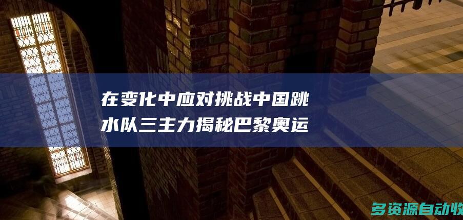 在变化中应对挑战 中国跳水队三主力揭秘巴黎奥运备战