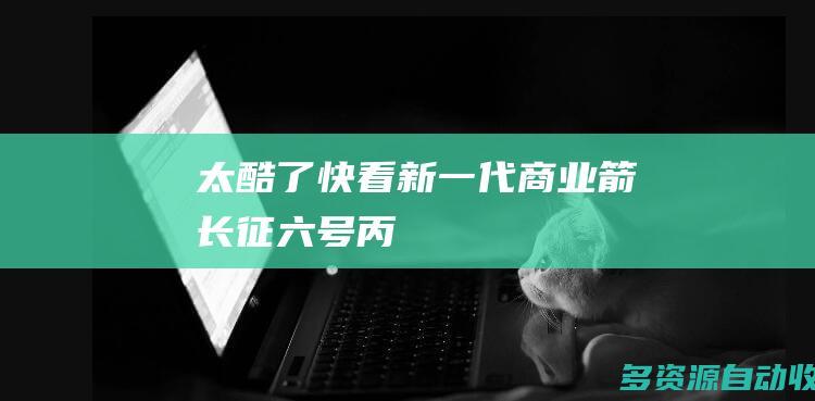 太酷了！快看新一代“商业箭”长征六号丙