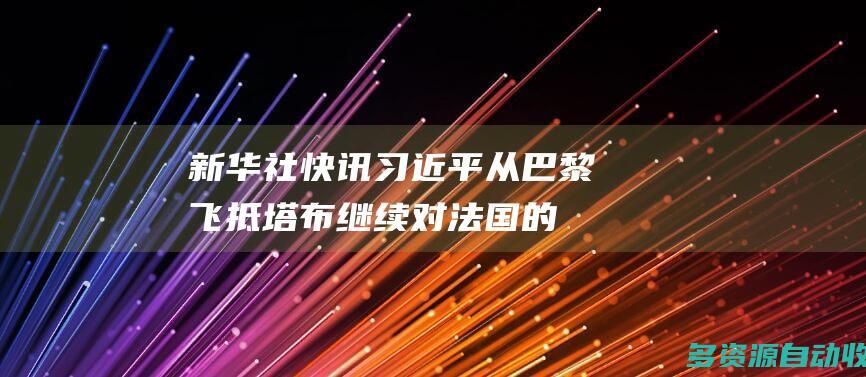新华社快讯习近平从巴黎飞抵塔布继续对法国的