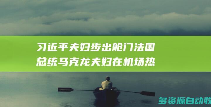 习近平夫妇步出舱门 法国总统马克龙夫妇在机场热情迎接