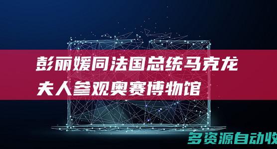 彭丽媛同法国总统马克龙夫人参观奥赛博物馆