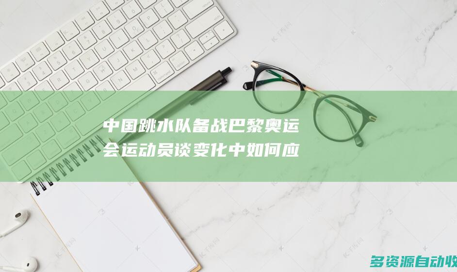 中国跳水队备战巴黎奥运会 运动员谈变化中如何应对挑战