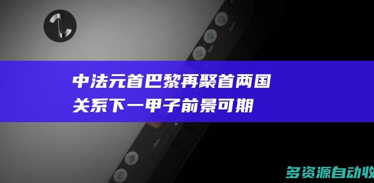 中法元首巴黎再聚首两国关系下一甲子前景可期