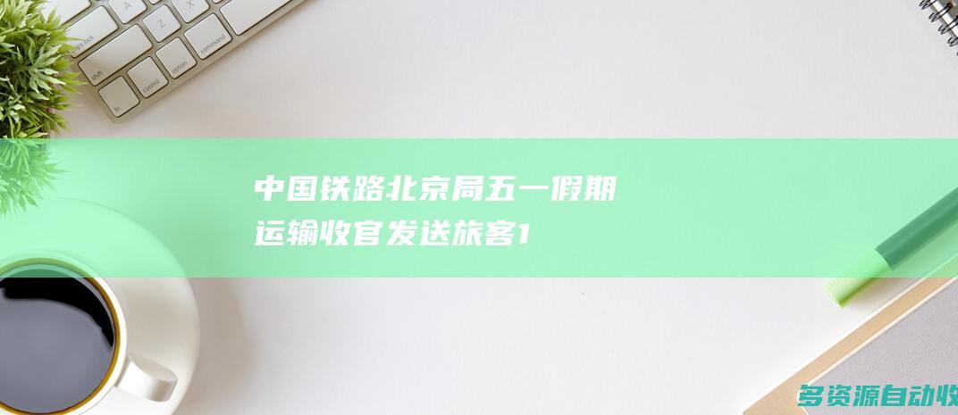 中国铁路北京局五一假期运输收官发送旅客1