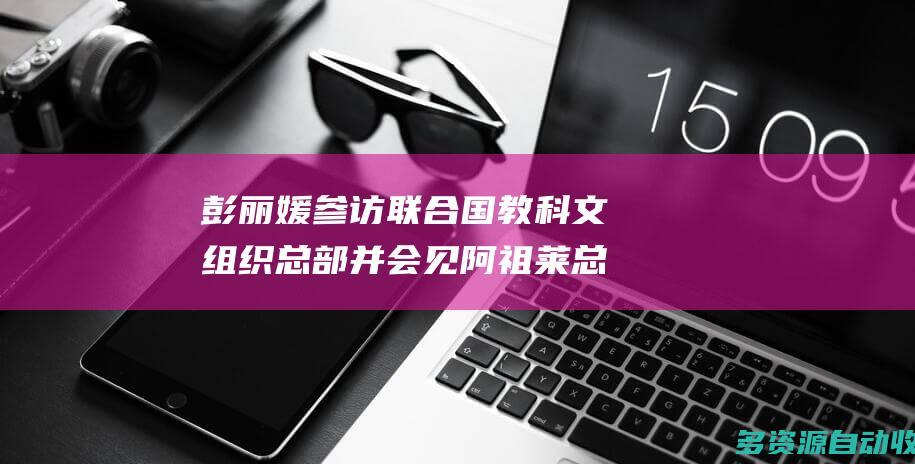 彭丽媛参访联合国教科文组织总部并会见阿祖莱总干事