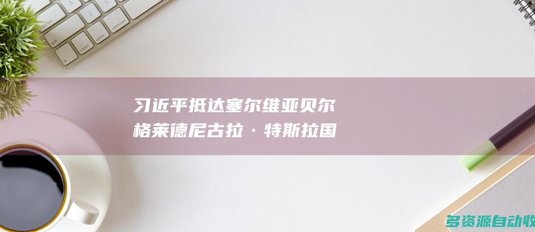 习近平抵达塞尔维亚贝尔格莱德尼古拉·特斯拉国