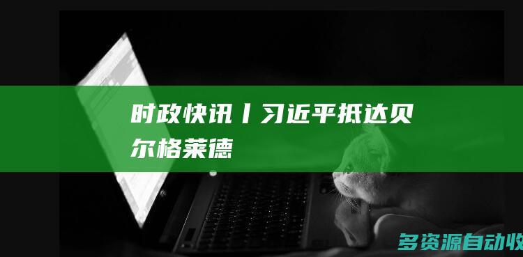 时政快讯丨习近平抵达贝尔格莱德