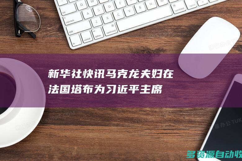 新华社快讯马克龙夫妇在法国塔布为习近平主席