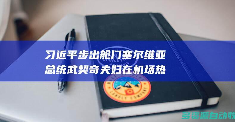 习近平步出舱门 塞尔维亚总统武契奇夫妇在机场热情迎接