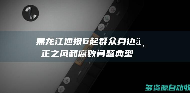 黑龙江通报6起群众身边不正之风和腐败问题典型