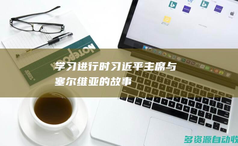 学习进行时｜习近平主席与塞尔维亚的故事
