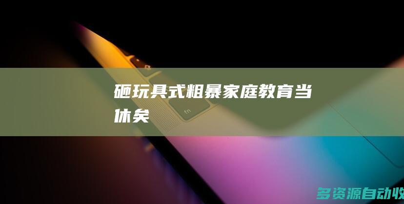 “砸玩具”式粗暴家庭教育当休矣