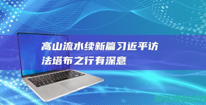 高山流水续新篇习近平访法塔布之行有深意