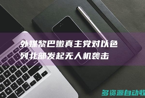 外媒黎巴嫩真主党对以色列北部发起无人机袭击