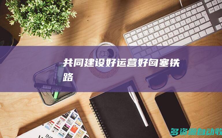 共同建设好、运营好匈塞铁路