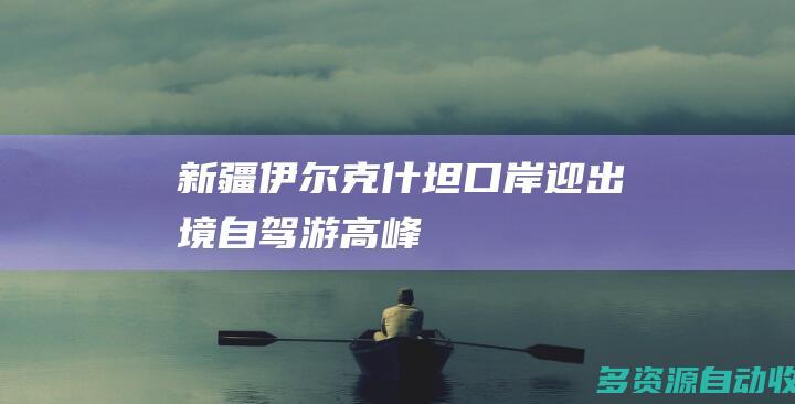 新疆伊尔克什坦口岸迎出境自驾游高峰