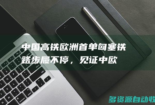 中国高铁欧洲首单匈塞铁路步履不停，见证中欧