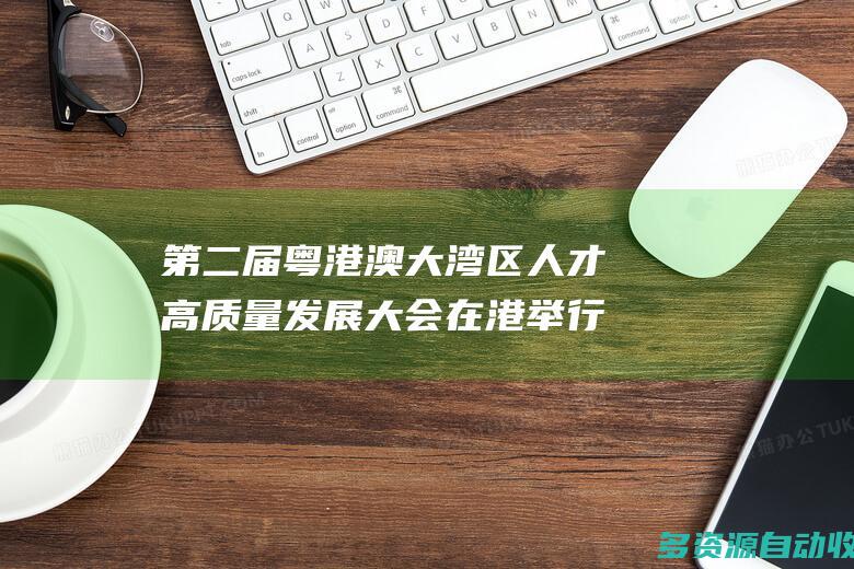 第二届粤港澳大湾区人才高质量发展大会在港举行