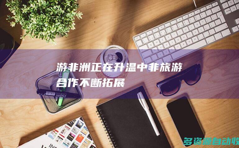 “游非洲”正在升温——中非旅游合作不断拓展