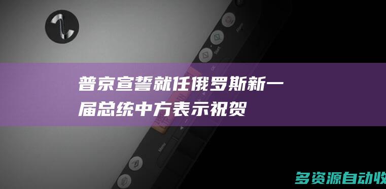 普京宣誓就任俄罗斯新一届总统 中方表示祝贺