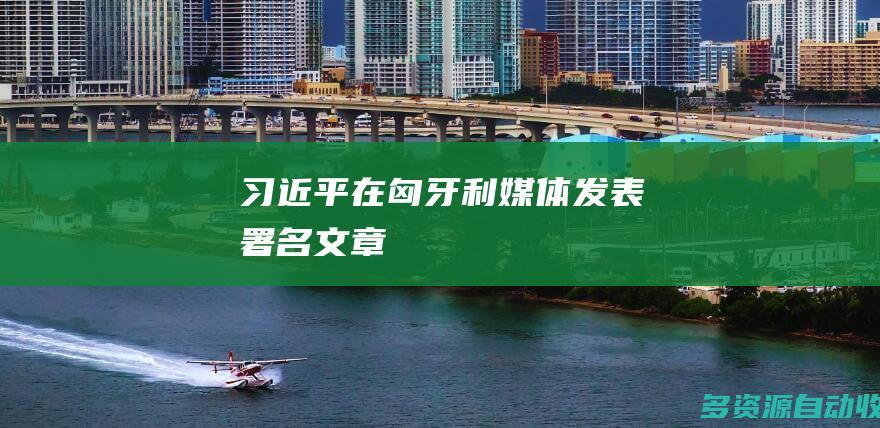 习近平在匈牙利媒体发表署名文章