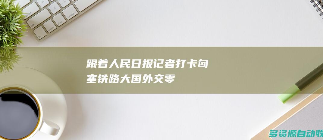 跟着人民日报记者“打卡”匈塞铁路 | 大国外交零时差