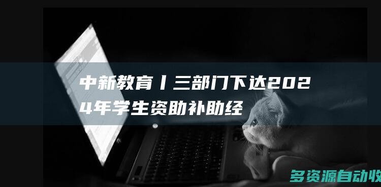 中新教育丨三部门下达2024年学生资助补助经