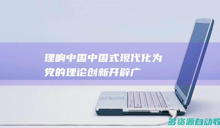 理响中国中国式现代化为党的理论创新开辟广