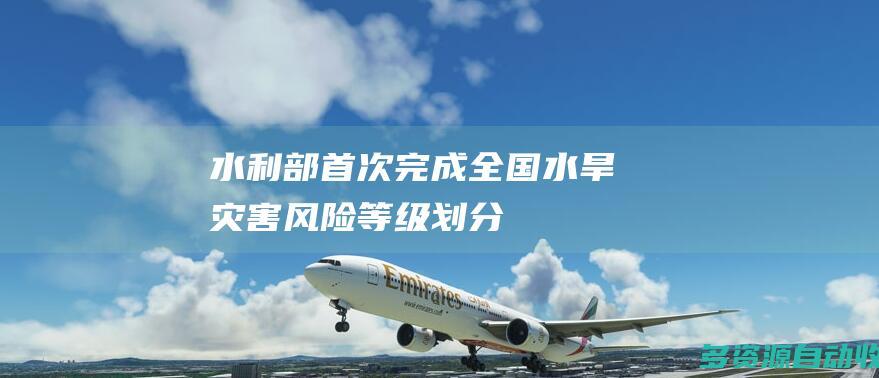 水利部：首次完成全国水旱灾害风险等级划分