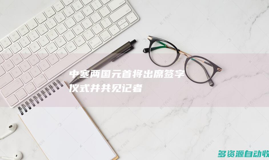 中塞两国元首将出席签字仪式并共见记者
