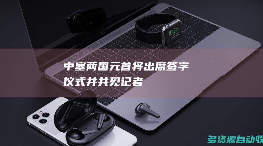 中塞两国元首将出席签字仪式并共见记者