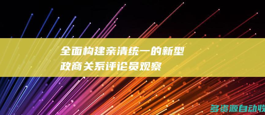 全面构建亲清统一的新型政商关系评论员观察