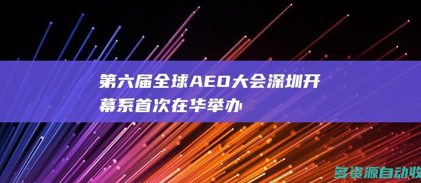 第六届全球AEO大会深圳开幕系首次在华举办