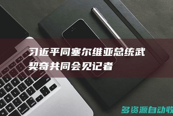 习近平同塞尔维亚总统武契奇共同会见记者