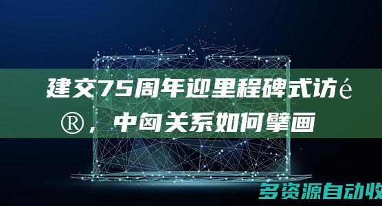 建交75周年迎里程碑式访问，中匈关系如何擘画新蓝图？