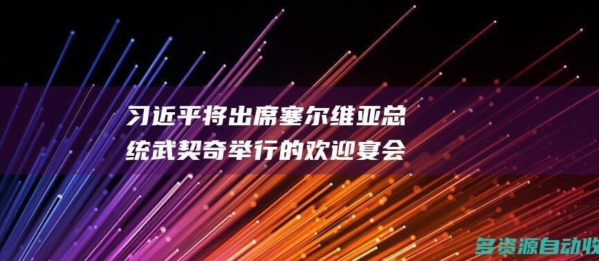 习近平将出席塞尔维亚总统武契奇举行的欢迎宴会