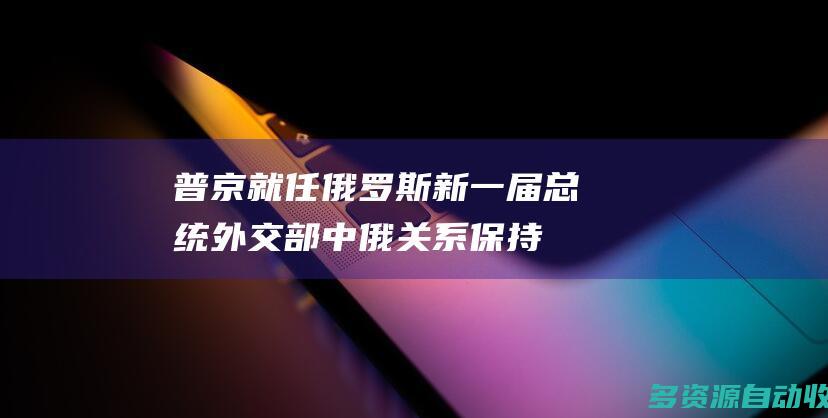 普京就任俄罗斯新一届总统 外交部：中俄关系保持健康稳定发展