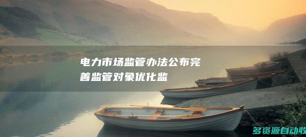 电力市场监管办法公布完善监管对象优化监