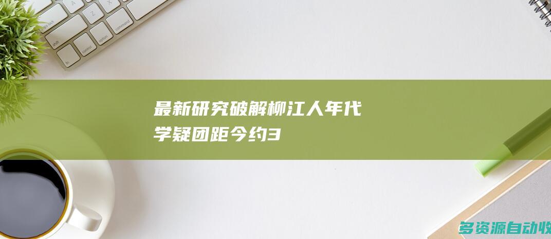 最新研究破解“柳江人”年代学疑团：距今约3.3万